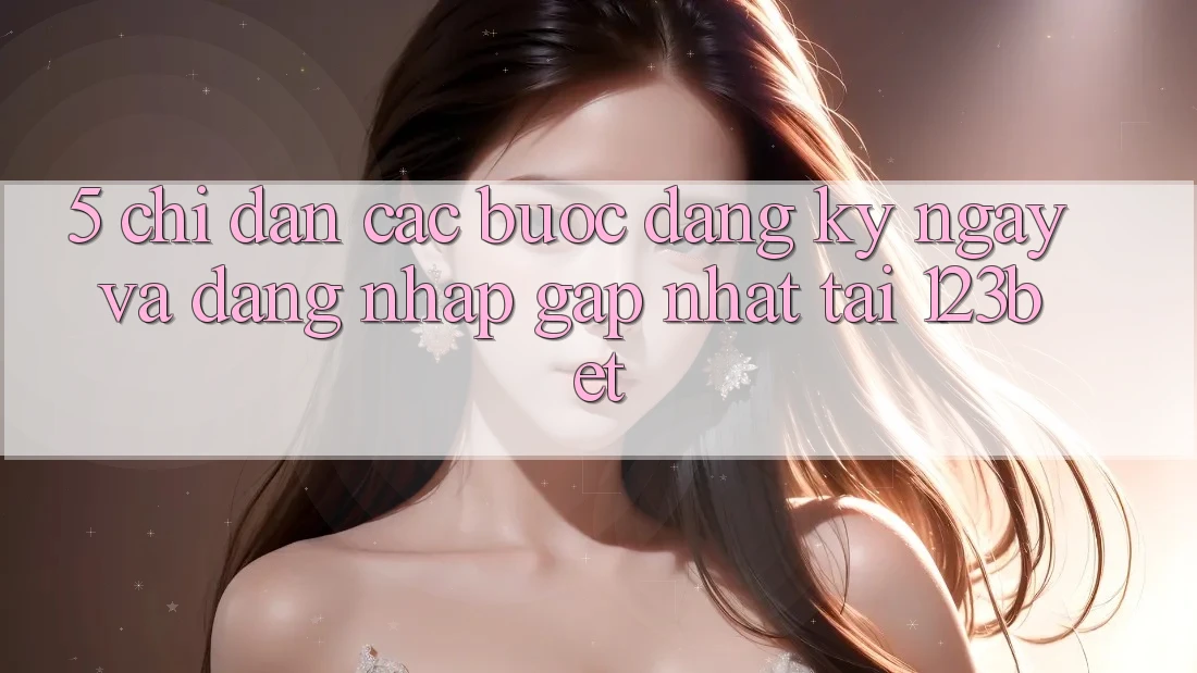 5. Chỉ dẫn Các Bước Đăng ký ngay Và Đăng Nhập Gấp Nhất Tại 123bet