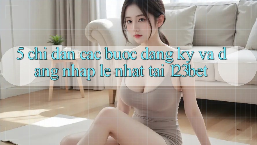 5. Chỉ dẫn Các Bước Đăng Ký Và Đăng Nhập Lẹ Nhất Tại 123bet