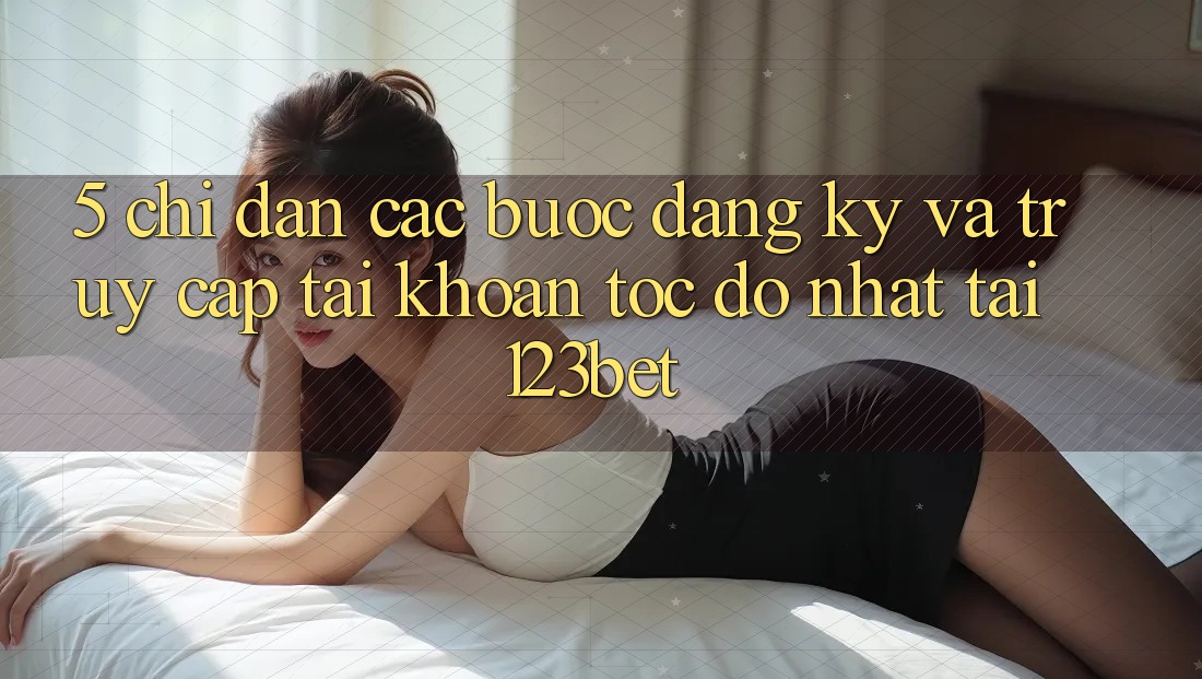 5. Chỉ dẫn Các Bước Đăng Ký Và Truy cập tài khoản Tốc độ Nhất Tại 123bet