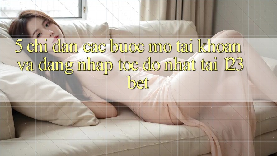 5. Chỉ dẫn Các Bước Mở tài khoản Và Đăng Nhập Tốc độ Nhất Tại 123bet