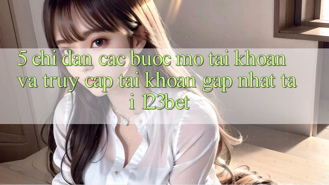 5. Chỉ dẫn Các Bước Mở tài khoản Và Truy cập tài khoản Gấp Nhất Tại 123bet