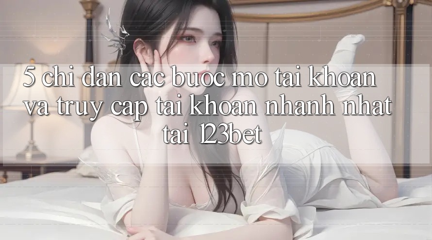 5. Chỉ dẫn Các Bước Mở tài khoản Và Truy cập tài khoản Nhanh Nhất Tại 123bet