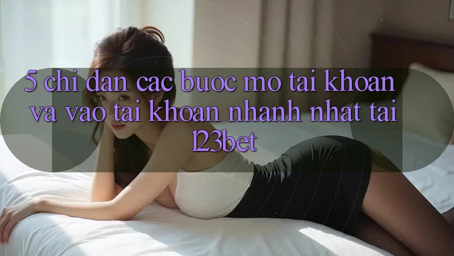 5. Chỉ dẫn Các Bước Mở tài khoản Và Vào tài khoản Nhanh Nhất Tại 123bet