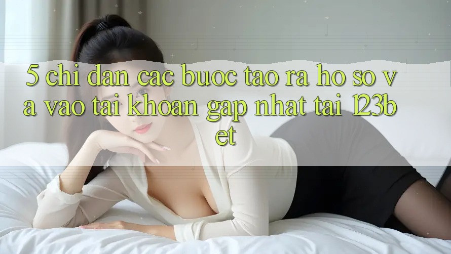 5. Chỉ dẫn Các Bước Tạo ra hồ sơ Và Vào tài khoản Gấp Nhất Tại 123bet