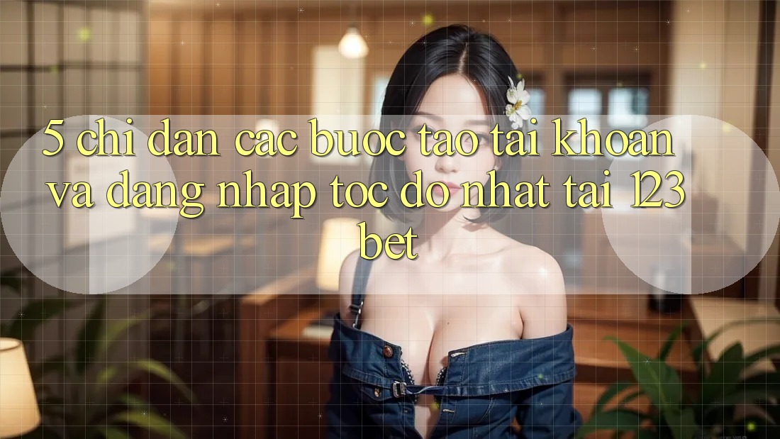 5. Chỉ dẫn Các Bước Tạo tài khoản Và Đăng Nhập Tốc độ Nhất Tại 123bet