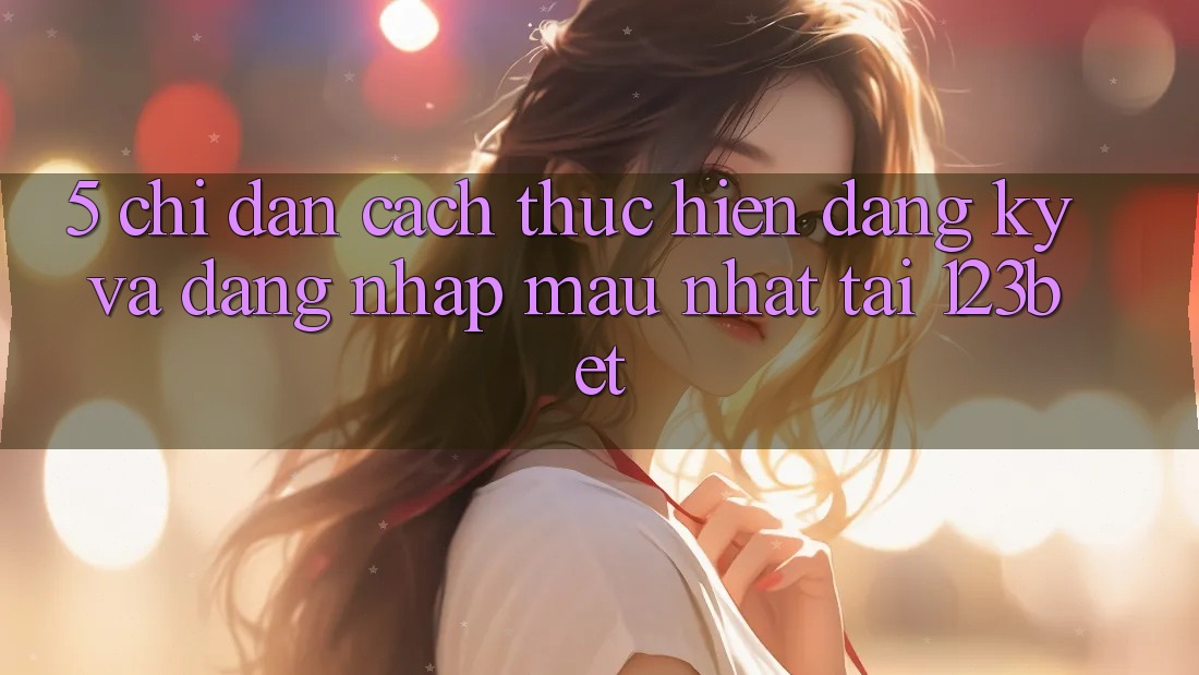 5. Chỉ dẫn Cách thực hiện Đăng Ký Và Đăng Nhập Mau Nhất Tại 123bet