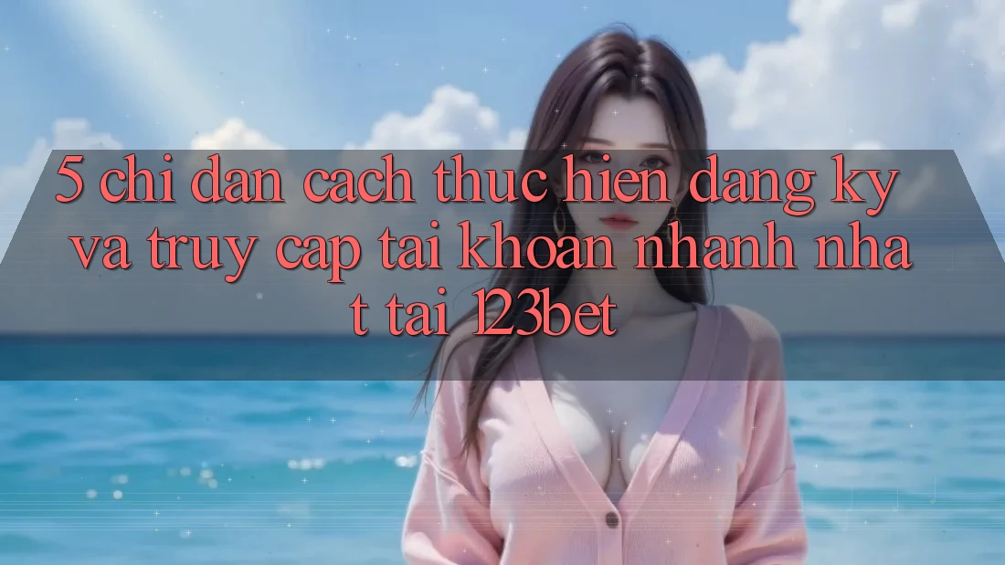 5. Chỉ dẫn Cách thực hiện Đăng Ký Và Truy cập tài khoản Nhanh Nhất Tại 123bet