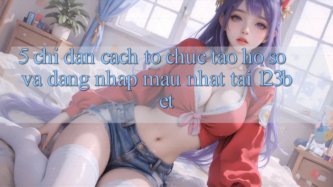 5. Chỉ dẫn Cách tổ chức Tạo hồ sơ Và Đăng Nhập Mau Nhất Tại 123bet
