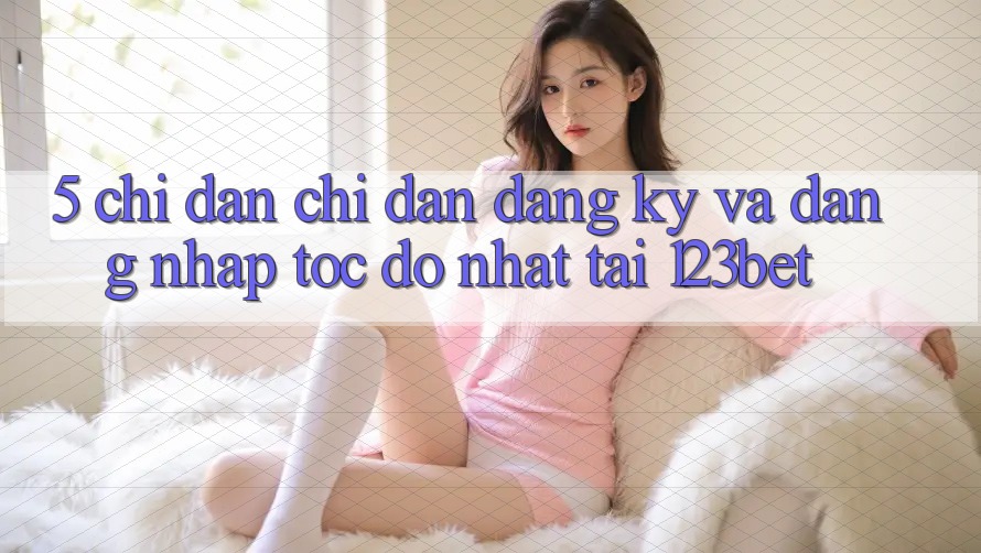 5. Chỉ dẫn Chỉ dẫn Đăng Ký Và Đăng Nhập Tốc độ Nhất Tại 123bet