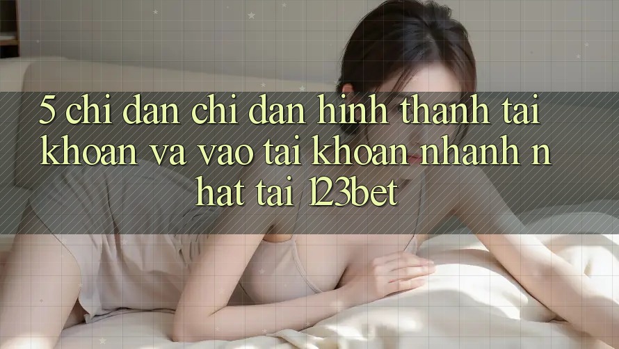 5. Chỉ dẫn Chỉ dẫn Hình thành tài khoản Và Vào tài khoản Nhanh Nhất Tại 123bet