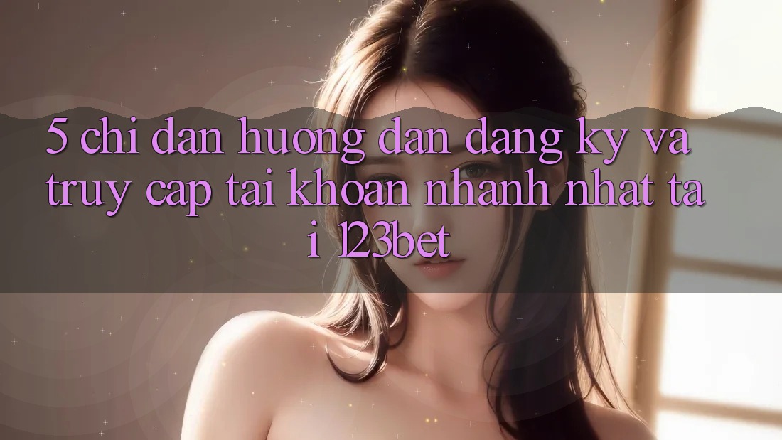 5. Chỉ dẫn Hướng dẫn Đăng Ký Và Truy cập tài khoản Nhanh Nhất Tại 123bet