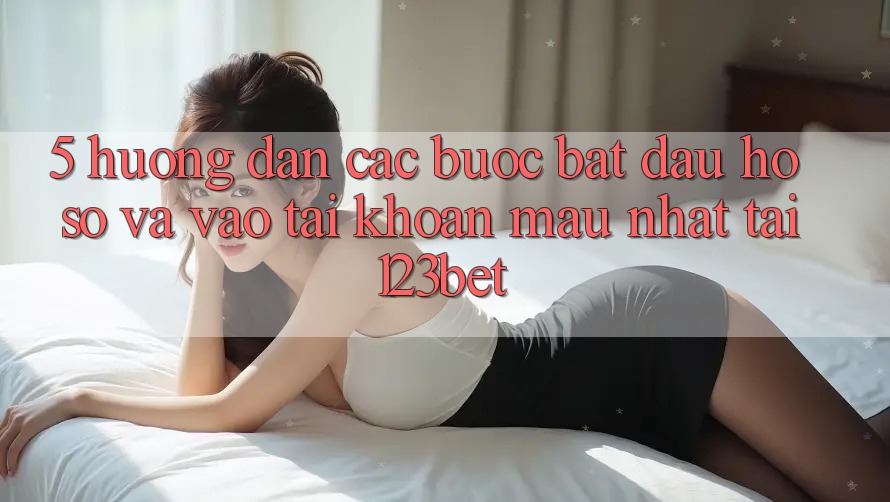 5. Hướng Dẫn Các Bước Bắt đầu hồ sơ Và Vào tài khoản Mau Nhất Tại 123bet