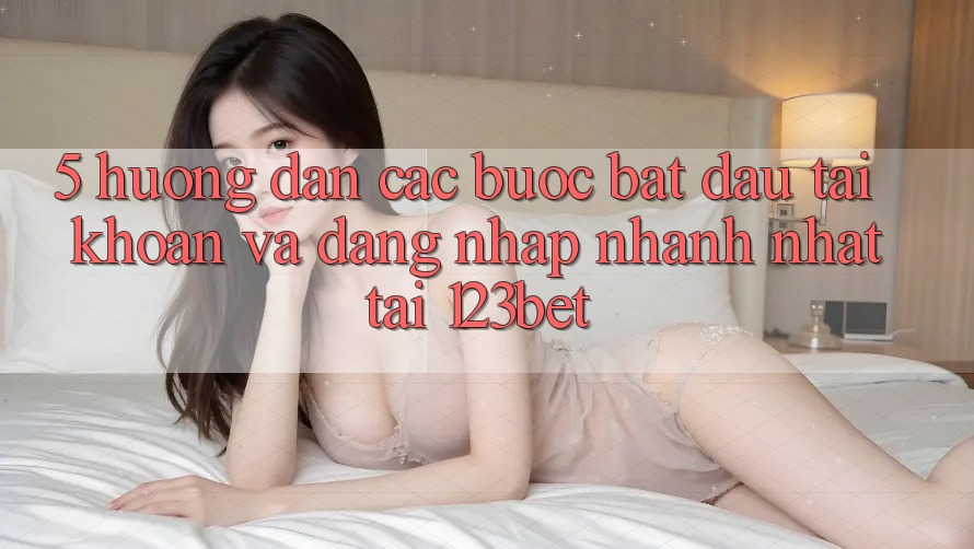 5. Hướng Dẫn Các Bước Bắt đầu tài khoản Và Đăng nhập Nhanh Nhất Tại 123bet