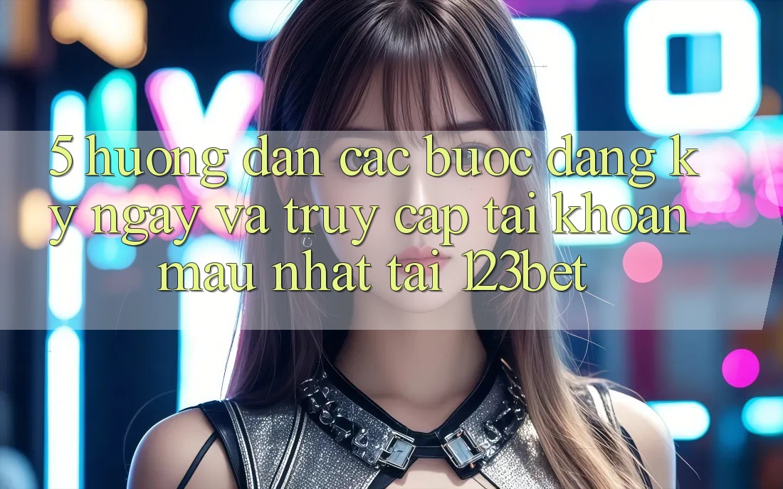 5. Hướng Dẫn Các Bước Đăng ký ngay Và Truy cập tài khoản Mau Nhất Tại 123bet