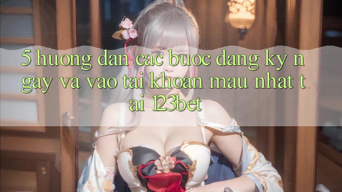 5. Hướng Dẫn Các Bước Đăng ký ngay Và Vào tài khoản Mau Nhất Tại 123bet