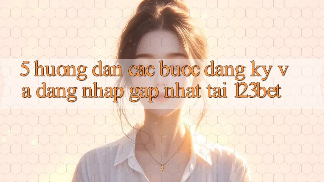 5. Hướng Dẫn Các Bước Đăng Ký Và Đăng Nhập Gấp Nhất Tại 123bet