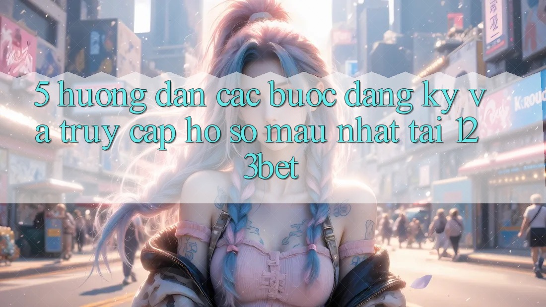 5. Hướng Dẫn Các Bước Đăng Ký Và Truy cập hồ sơ Mau Nhất Tại 123bet