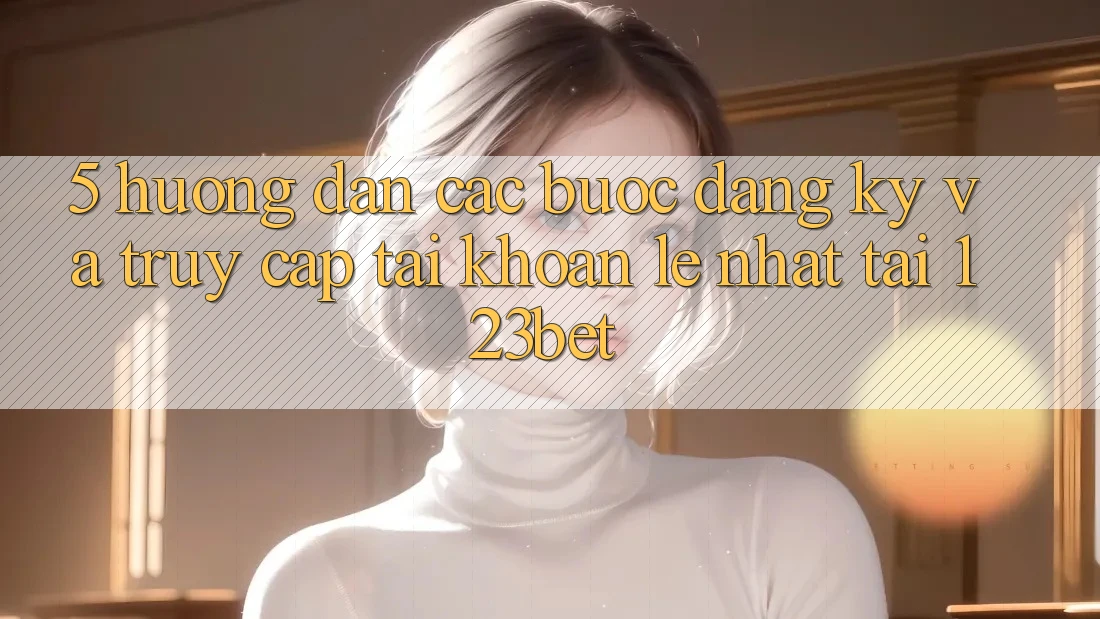 5. Hướng Dẫn Các Bước Đăng ký Và Truy cập tài khoản Lẹ Nhất Tại 123bet