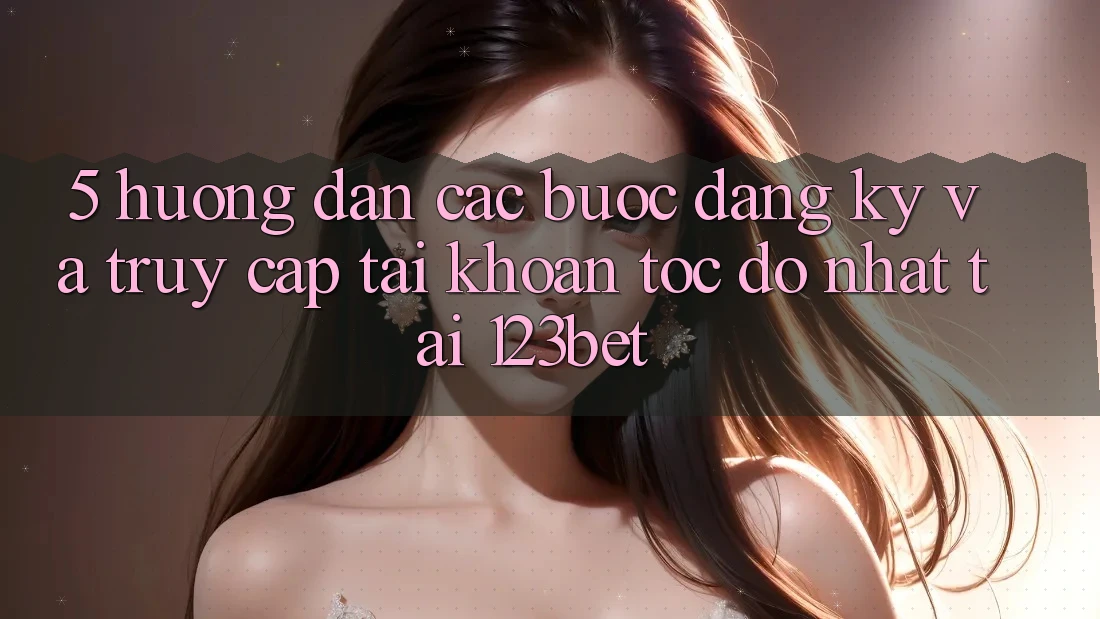 5. Hướng Dẫn Các Bước Đăng Ký Và Truy cập tài khoản Tốc độ Nhất Tại 123bet