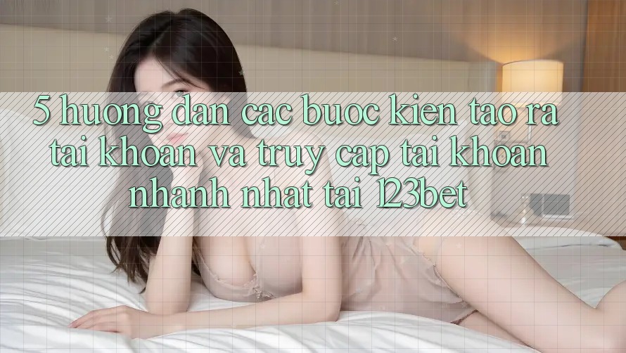 5. Hướng Dẫn Các Bước Kiến tạo ra tài khoản Và Truy cập tài khoản Nhanh Nhất Tại 123bet