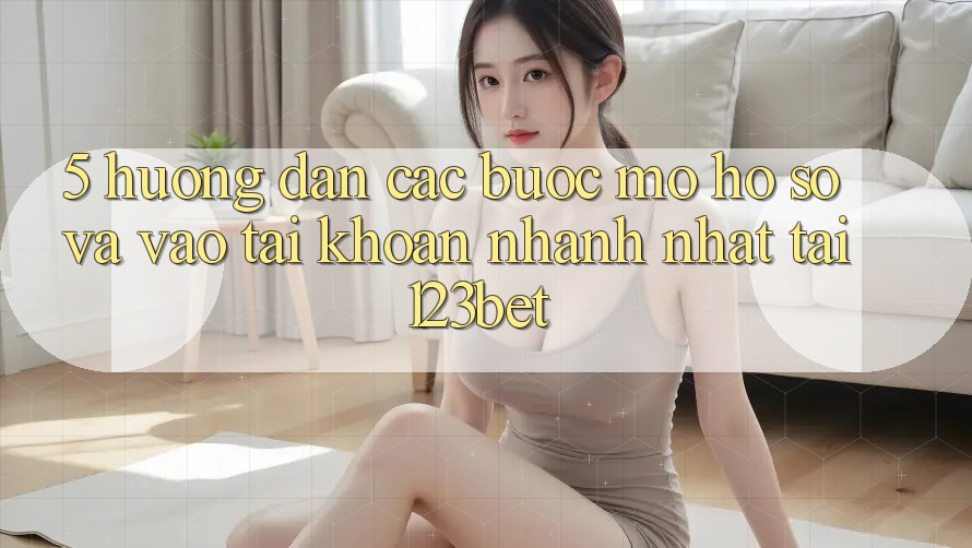 5. Hướng Dẫn Các Bước Mở hồ sơ Và Vào tài khoản Nhanh Nhất Tại 123bet