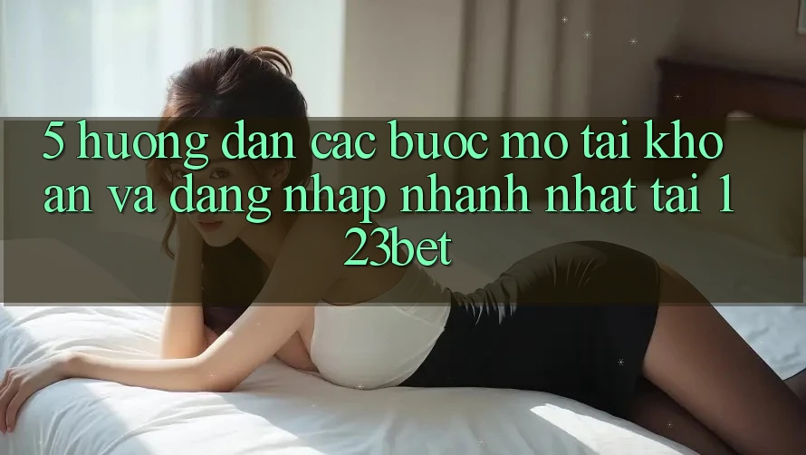 5. Hướng Dẫn Các Bước Mở tài khoản Và Đăng Nhập Nhanh Nhất Tại 123bet