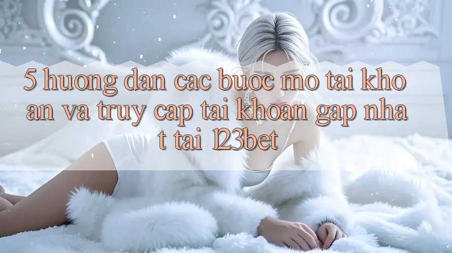 5. Hướng Dẫn Các Bước Mở tài khoản Và Truy cập tài khoản Gấp Nhất Tại 123bet