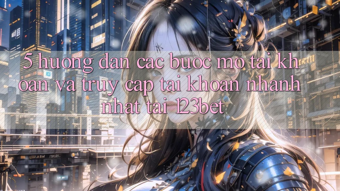 5. Hướng Dẫn Các Bước Mở tài khoản Và Truy cập tài khoản Nhanh Nhất Tại 123bet