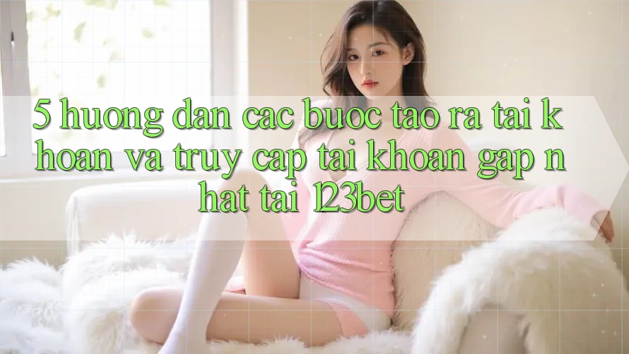 5. Hướng Dẫn Các Bước Tạo ra tài khoản Và Truy cập tài khoản Gấp Nhất Tại 123bet