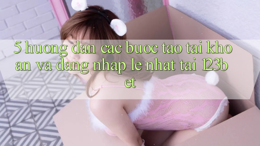 5. Hướng dẫn Các Bước Tạo tài khoản Và Đăng Nhập Lẹ Nhất Tại 123bet