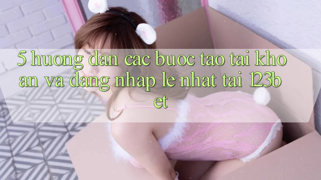 5. Hướng Dẫn Các Bước Tạo tài khoản Và Đăng Nhập Lẹ Nhất Tại 123bet