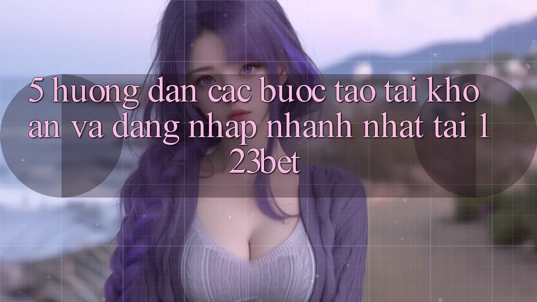 5. Hướng Dẫn Các Bước Tạo tài khoản Và Đăng Nhập Nhanh Nhất Tại 123bet