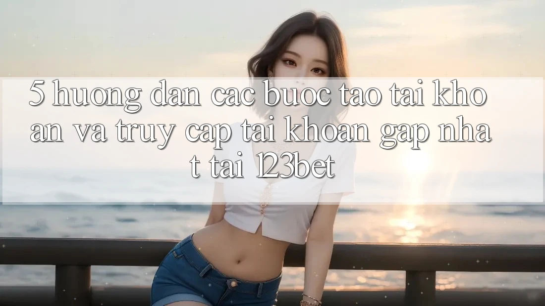 5. Hướng dẫn Các Bước Tạo tài khoản Và Truy cập tài khoản Gấp Nhất Tại 123bet