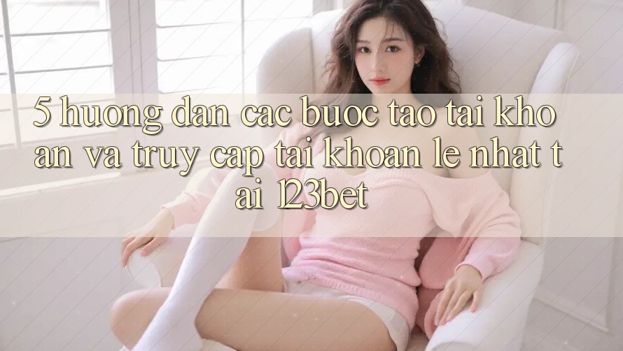 5. Hướng Dẫn Các Bước Tạo tài khoản Và Truy cập tài khoản Lẹ Nhất Tại 123bet