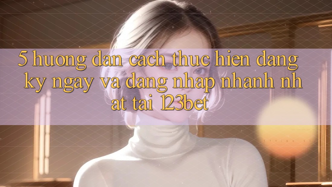 5. Hướng Dẫn Cách thực hiện Đăng ký ngay Và Đăng Nhập Nhanh Nhất Tại 123bet 5. Hướng Dẫn Cách thực hiện Đăng ký ngay Và Đăng Nhập Nhanh Nhất Tại 123bet
