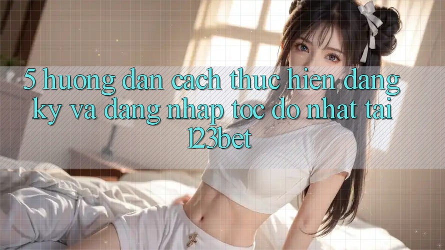 5. Hướng Dẫn Cách thực hiện Đăng Ký Và Đăng Nhập Tốc độ Nhất Tại 123bet 5. Hướng Dẫn Cách thực hiện Đăng Ký Và Đăng Nhập Tốc độ Nhất Tại 123bet