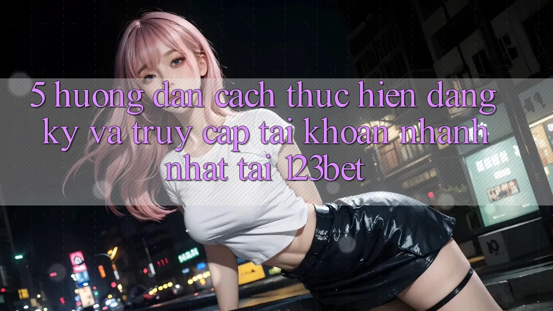 5. Hướng Dẫn Cách thực hiện Đăng Ký Và Truy cập tài khoản Nhanh Nhất Tại 123bet