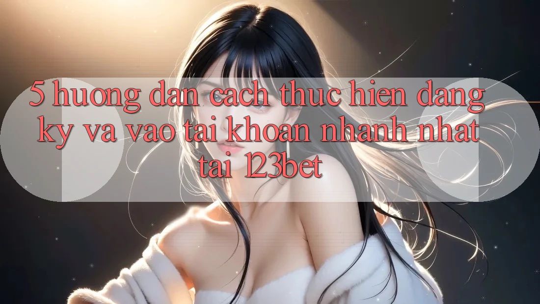 5. Hướng Dẫn Cách thực hiện Đăng Ký Và Vào tài khoản Nhanh Nhất Tại 123bet