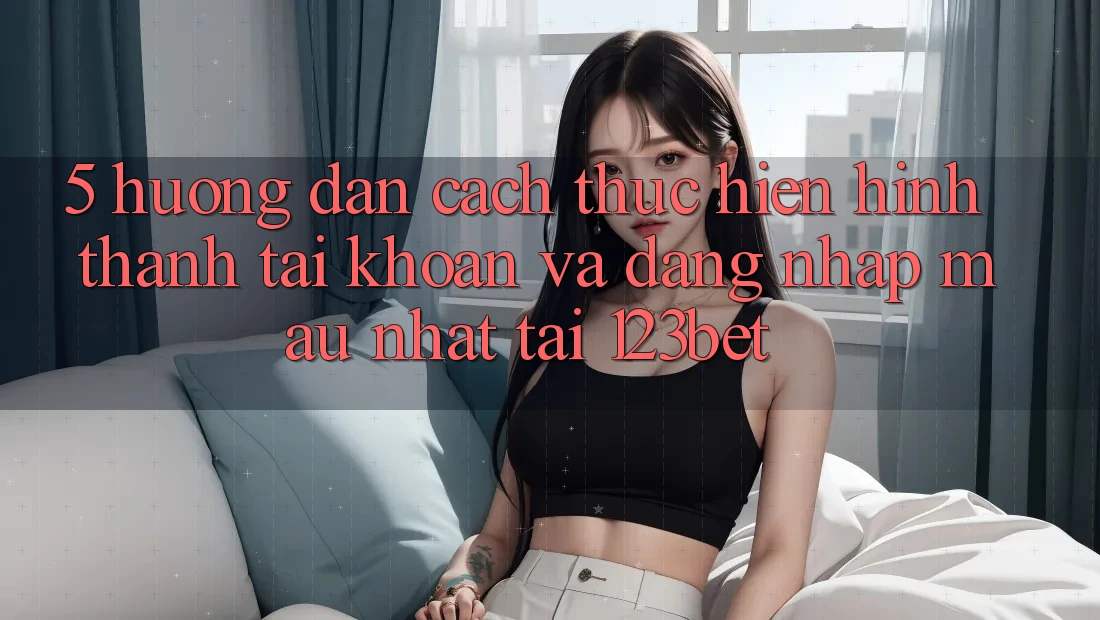 5. Hướng Dẫn Cách thực hiện Hình thành tài khoản Và Đăng Nhập Mau Nhất Tại 123bet