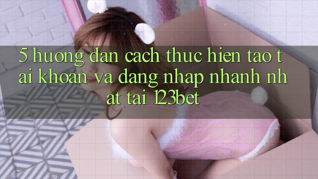 5. Hướng Dẫn Cách thực hiện Tạo tài khoản Và Đăng Nhập Nhanh Nhất Tại 123bet
