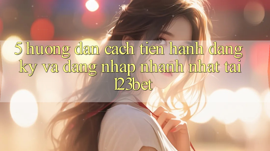 5. Hướng dẫn Cách tiến hành Đăng Ký Và Đăng Nhập Nhanh Nhất Tại 123bet