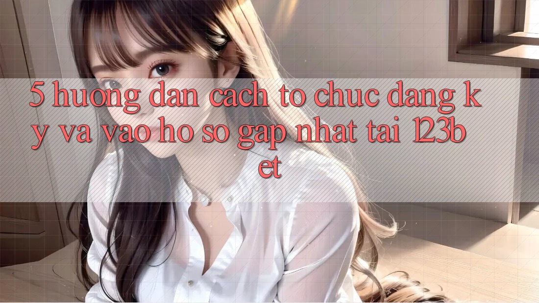 5. Hướng Dẫn Cách tổ chức Đăng Ký Và Vào hồ sơ Gấp Nhất Tại 123bet