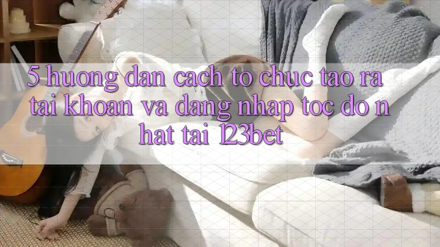 5. Hướng Dẫn Cách tổ chức Tạo ra tài khoản Và Đăng Nhập Tốc độ Nhất Tại 123bet