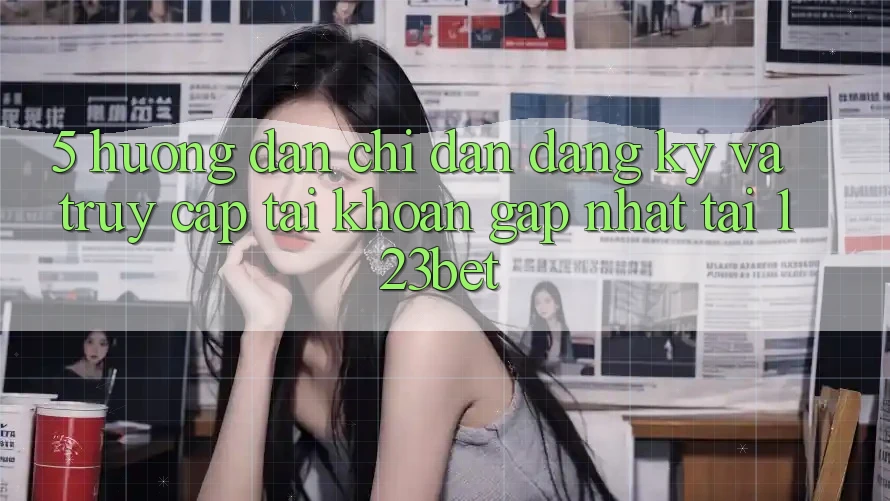 5. Hướng dẫn Chỉ dẫn Đăng Ký Và Truy cập tài khoản Gấp Nhất Tại 123bet