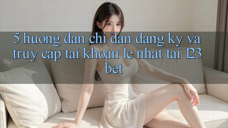 5. Hướng Dẫn Chỉ dẫn Đăng Ký Và Truy cập tài khoản Lẹ Nhất Tại 123bet