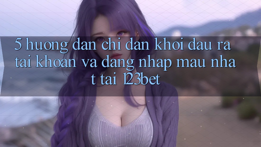 5. Hướng Dẫn Chỉ dẫn Khởi đầu ra tài khoản Và Đăng Nhập Mau Nhất Tại 123bet