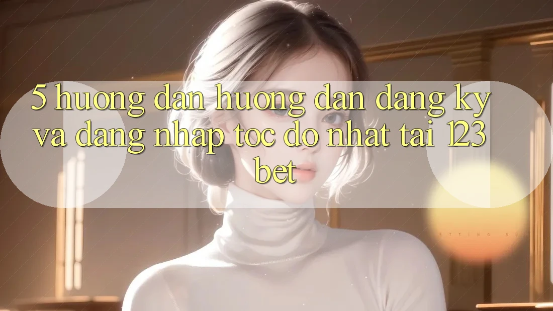 5. Hướng Dẫn Hướng dẫn Đăng ký Và Đăng Nhập Tốc độ Nhất Tại 123bet 5. Hướng Dẫn Hướng dẫn Đăng ký Và Đăng Nhập Tốc độ Nhất Tại 123bet
