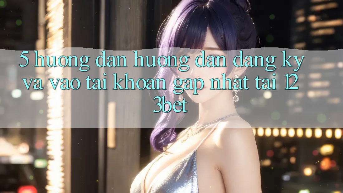 5. Hướng Dẫn Hướng dẫn Đăng Ký Và Vào tài khoản Gấp Nhất Tại 123bet
