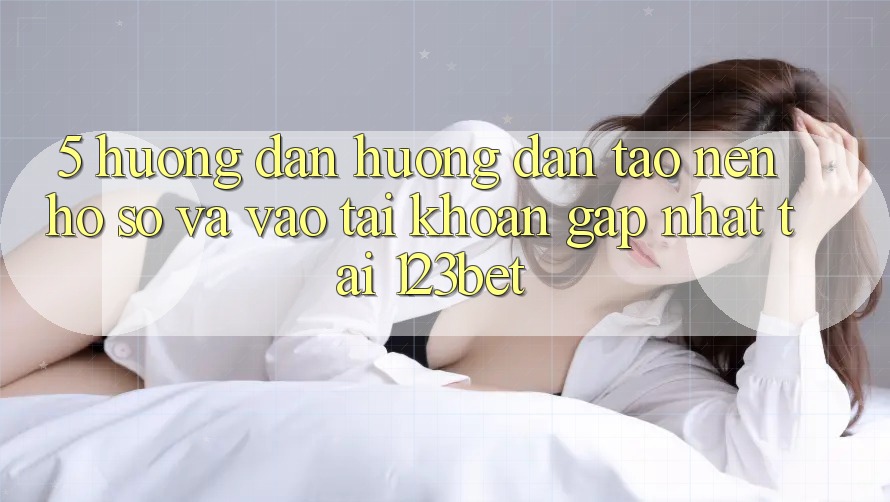 5. Hướng Dẫn Hướng dẫn Tạo nên hồ sơ Và Vào tài khoản Gấp Nhất Tại 123bet