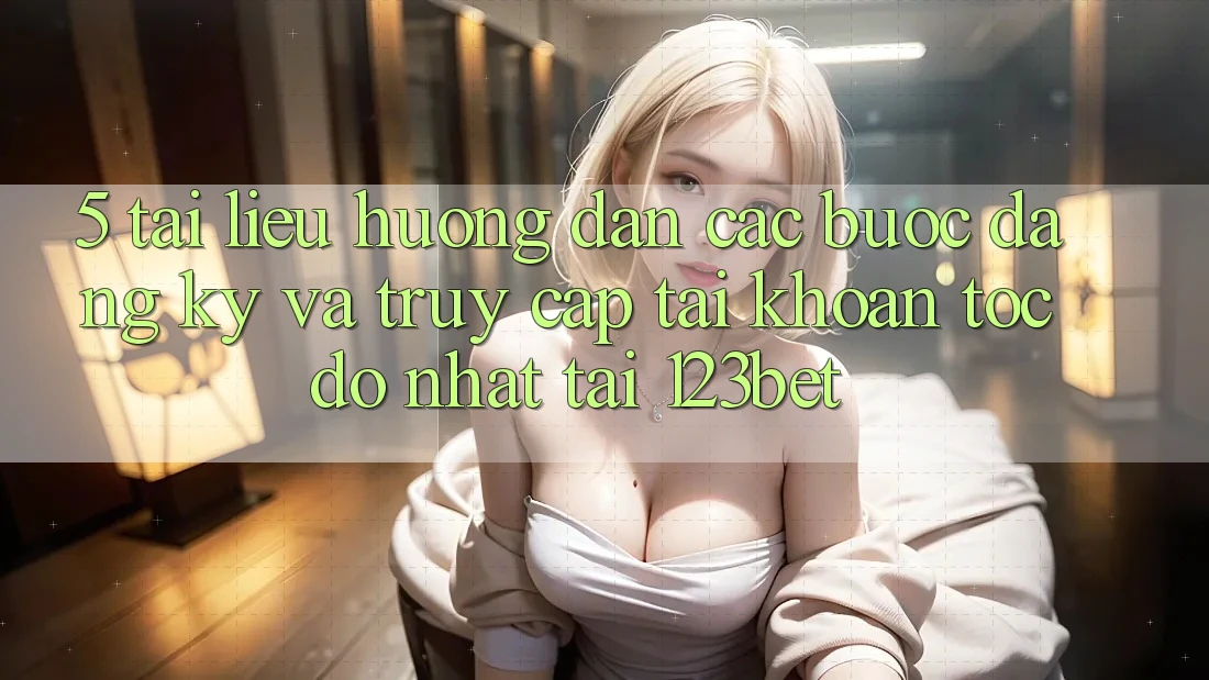 5. Tài liệu hướng dẫn Các Bước Đăng Ký Và Truy cập tài khoản Tốc độ Nhất Tại 123bet